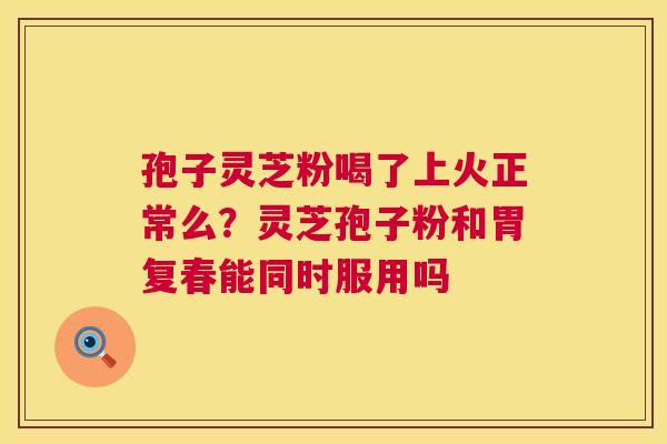 孢子灵芝粉喝了上火正常么?灵芝孢子粉和胃复春能同时服用吗 孢子灵芝粉喝了上火正常么?灵芝孢子粉和胃复春能同时服用吗