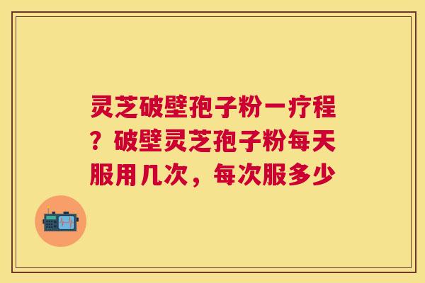 灵芝破壁孢子粉一疗程?破壁灵芝孢子粉每天服用几次,每次服多少 灵芝破壁孢子粉一疗程?破壁灵芝孢子粉每天服用几次,每次服多少