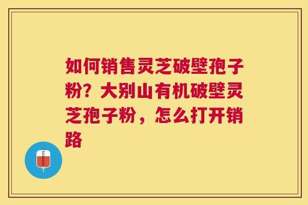 如何销售灵芝破壁孢子粉?大别山有机破壁灵芝孢子粉,怎么打开销路 如何销售灵芝破壁孢子粉?大别山有机破壁灵芝孢子粉,怎么打开销路