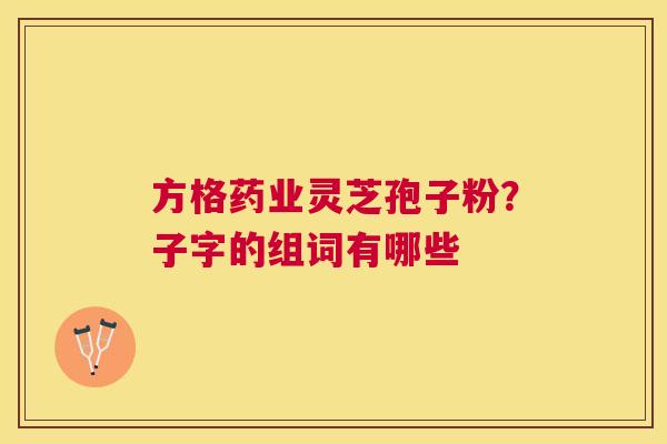方格药业灵芝孢子粉?子字的组词有哪些 方格药业灵芝孢子粉?子字的组词有哪些