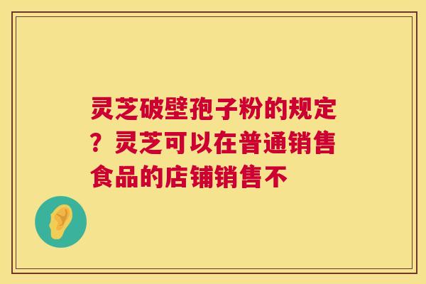 灵芝破壁孢子粉的规定?灵芝可以在普通销售食品的店铺销售不 灵芝破壁孢子粉的规定?灵芝可以在普通销售食品的店铺销售不