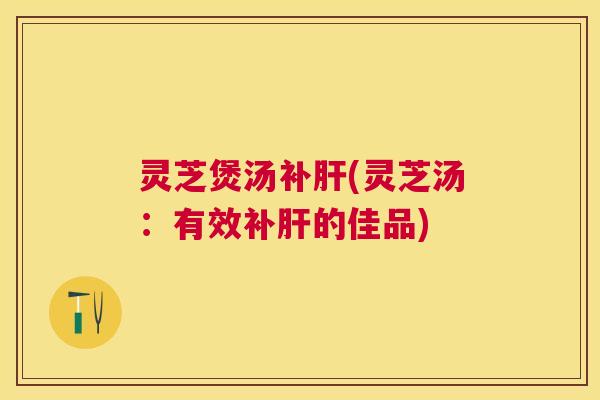 灵芝煲汤补(灵芝汤：有效补的佳品)