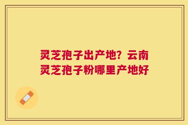 灵芝孢子出产地?云南灵芝孢子粉哪里产地好 灵芝孢子出产地?云南灵芝孢子粉哪里产地好