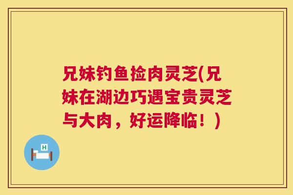 兄妹钓鱼捡肉灵芝(兄妹在湖边巧遇宝贵灵芝与大肉,好运降临!) 兄妹钓鱼捡肉灵芝(兄妹在湖边巧遇宝贵灵芝与大肉,好运降临!)