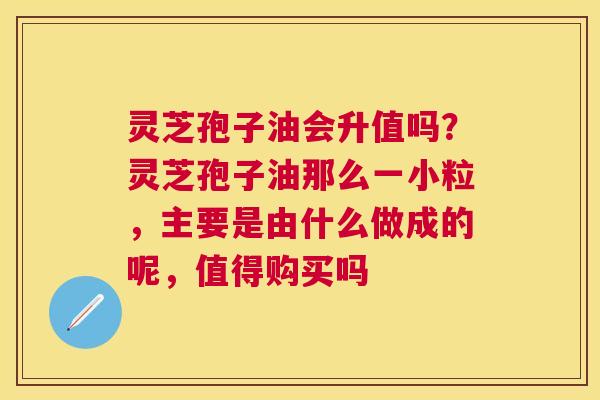 灵芝孢子油会升值吗？灵芝孢子油那么一小粒，主要是由什么做成的呢，值得购买吗