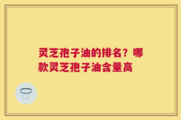 灵芝孢子油的排名?哪款灵芝孢子油含量高 灵芝孢子油的排名?哪款灵芝孢子油含量高