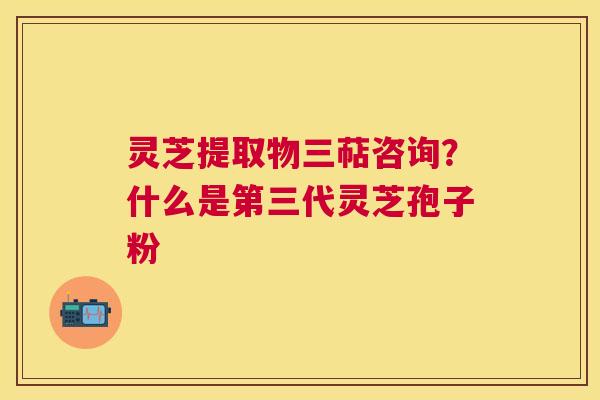 灵芝提取物三萜咨询?什么是第三代灵芝孢子粉 灵芝提取物三萜咨询?什么是第三代灵芝孢子粉