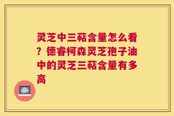 灵芝中三萜含量怎么看?德睿柯森灵芝孢子油中的灵芝三萜含量有多高 灵芝中三萜含量怎么看?德睿柯森灵芝孢子油中的灵芝三萜含量有多高