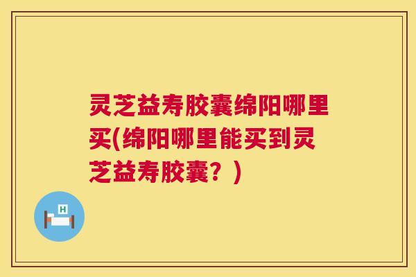 灵芝益寿胶囊绵阳哪里买(绵阳哪里能买到灵芝益寿胶囊?) 灵芝益寿胶囊绵阳哪里买(绵阳哪里能买到灵芝益寿胶囊?)