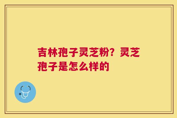 吉林孢子灵芝粉?灵芝孢子是怎么样的 吉林孢子灵芝粉?灵芝孢子是怎么样的