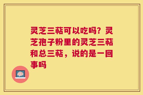 灵芝三萜可以吃吗?灵芝孢子粉里的灵芝三萜和总三萜,说的是一回事吗 灵芝三萜可以吃吗?灵芝孢子粉里的灵芝三萜和总三萜,说的是一回事吗