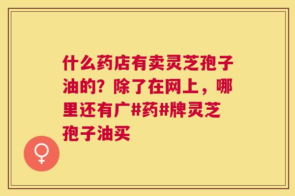 什么药店有卖灵芝孢子油的?除了在网上,哪里还有广#药#牌灵芝孢子油买 什么药店有卖灵芝孢子油的?除了在网上,哪里还有广#药#牌灵芝孢子油买