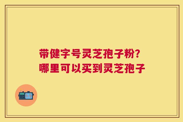带健字号灵芝孢子粉?哪里可以买到灵芝孢子 带健字号灵芝孢子粉?哪里可以买到灵芝孢子