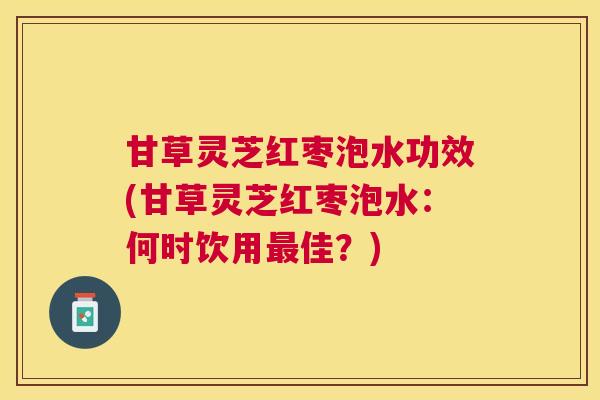 甘草灵芝红枣泡水功效(甘草灵芝红枣泡水:何时饮用佳?) 甘草灵芝红枣泡水功效(甘草灵芝红枣泡水:何时饮用佳?)