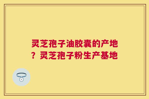 灵芝孢子油胶囊的产地?灵芝孢子粉生产基地 灵芝孢子油胶囊的产地?灵芝孢子粉生产基地