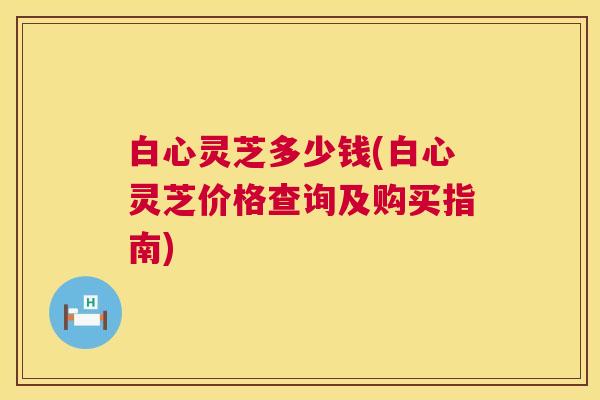白心灵芝多少钱(白心灵芝价格查询及购买指南) 白心灵芝多少钱(白心灵芝价格查询及购买指南)