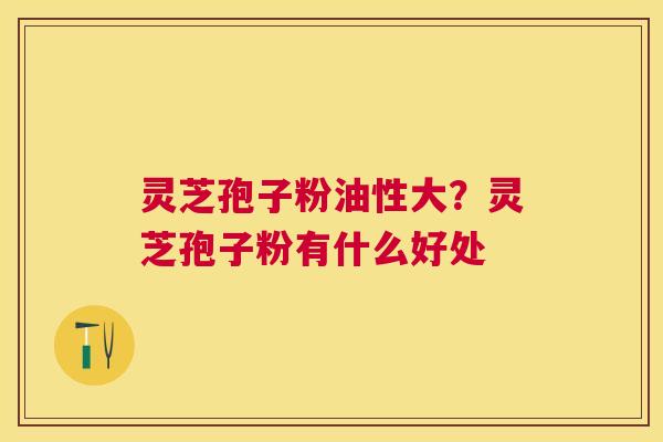 灵芝孢子粉油性大?灵芝孢子粉有什么好处 灵芝孢子粉油性大?灵芝孢子粉有什么好处