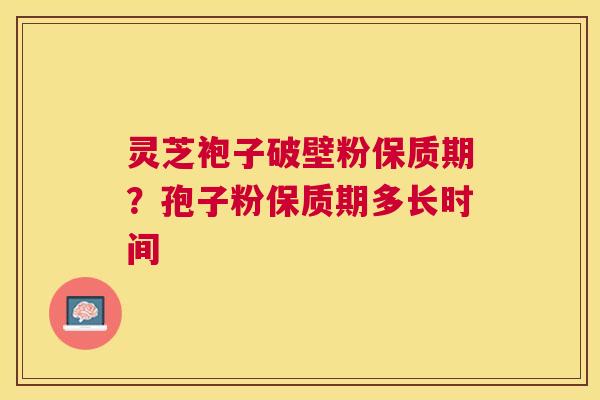 灵芝袍子破壁粉保质期?孢子粉保质期多长时间 灵芝袍子破壁粉保质期?孢子粉保质期多长时间