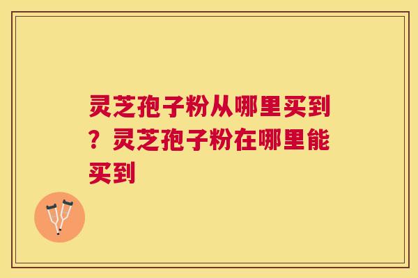 灵芝孢子粉从哪里买到?灵芝孢子粉在哪里能买到 灵芝孢子粉从哪里买到?灵芝孢子粉在哪里能买到