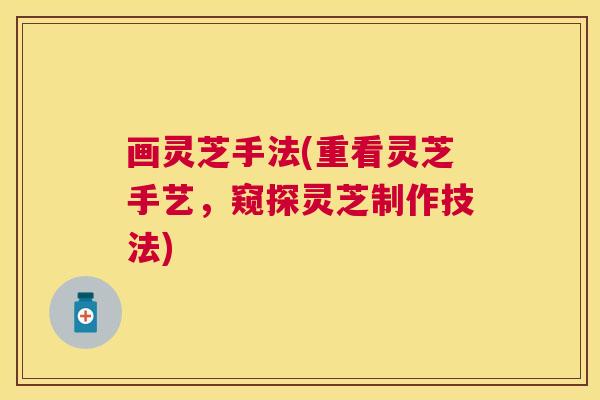 画灵芝手法(重看灵芝手艺,窥探灵芝制作技法) 画灵芝手法(重看灵芝手艺,窥探灵芝制作技法)