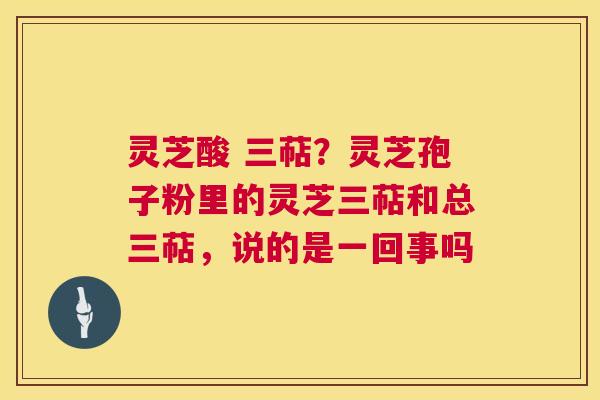 灵芝酸 三萜?灵芝孢子粉里的灵芝三萜和总三萜,说的是一回事吗 灵芝酸 三萜?灵芝孢子粉里的灵芝三萜和总三萜,说的是一回事吗