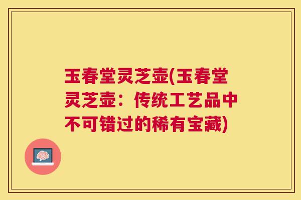 玉春堂灵芝壶(玉春堂灵芝壶:传统工艺品中不可错过的稀有宝藏) 玉春堂灵芝壶(玉春堂灵芝壶:传统工艺品中不可错过的稀有宝藏)