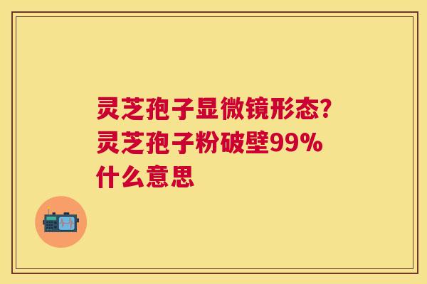 灵芝孢子显微镜形态?灵芝孢子粉破壁99%什么意思 灵芝孢子显微镜形态?灵芝孢子粉破壁99%什么意思