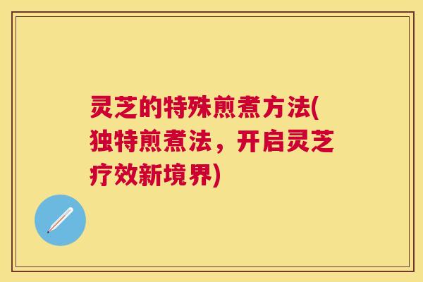 灵芝的特殊煎煮方法(独特煎煮法，开启灵芝疗效新境界)