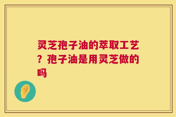 灵芝孢子油的萃取工艺？孢子油是用灵芝做的吗