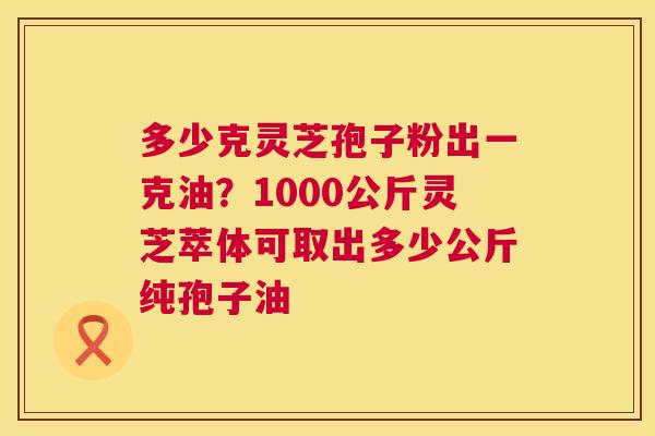 多少克灵芝孢子粉出一克油?1000公斤灵芝萃体可取出多少公斤纯孢子油 多少克灵芝孢子粉出一克油?1000公斤灵芝萃体可取出多少公斤纯孢子油
