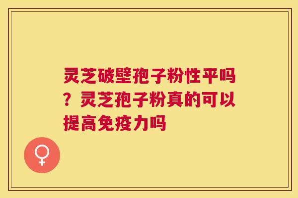 灵芝破壁孢子粉性平吗？灵芝孢子粉真的可以提高免疫力吗
