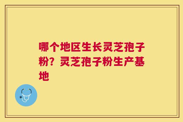 哪个地区生长灵芝孢子粉?灵芝孢子粉生产基地 哪个地区生长灵芝孢子粉?灵芝孢子粉生产基地
