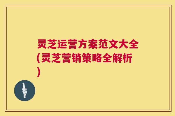 灵芝运营方案范文大全(灵芝营销策略全解析) 灵芝运营方案范文大全(灵芝营销策略全解析)