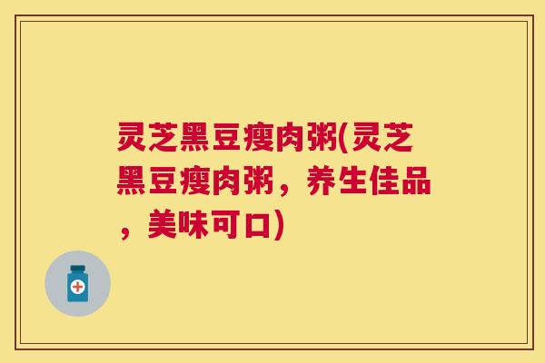 灵芝黑豆瘦肉粥(灵芝黑豆瘦肉粥，养生佳品，美味可口)