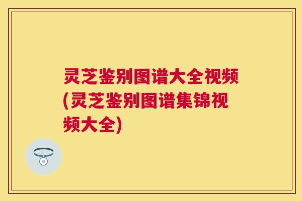 灵芝鉴别图谱大全视频(灵芝鉴别图谱集锦视频大全)