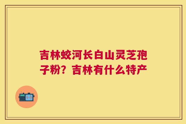吉林蛟河长白山灵芝孢子粉？吉林有什么特产