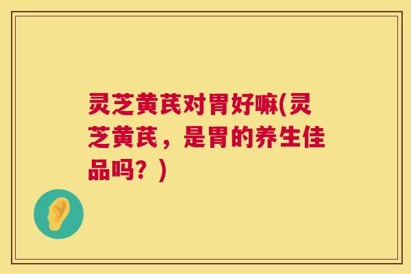 灵芝黄芪对胃好嘛(灵芝黄芪，是胃的养生佳品吗？)