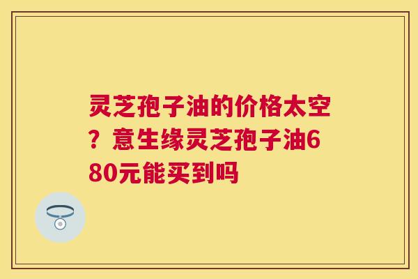灵芝孢子油的价格太空？意生缘灵芝孢子油680元能买到吗