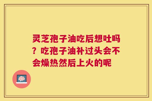 灵芝孢子油吃后想吐吗?吃孢子油补过头会不会燥热然后上火的呢 灵芝孢子油吃后想吐吗?吃孢子油补过头会不会燥热然后上火的呢