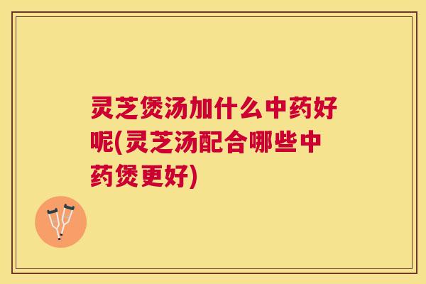 灵芝煲汤加什么好呢(灵芝汤配合哪些煲更好)