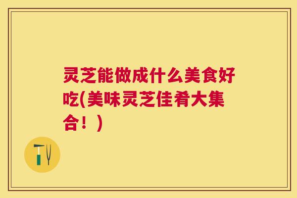 灵芝能做成什么美食好吃(美味灵芝佳肴大集合！)