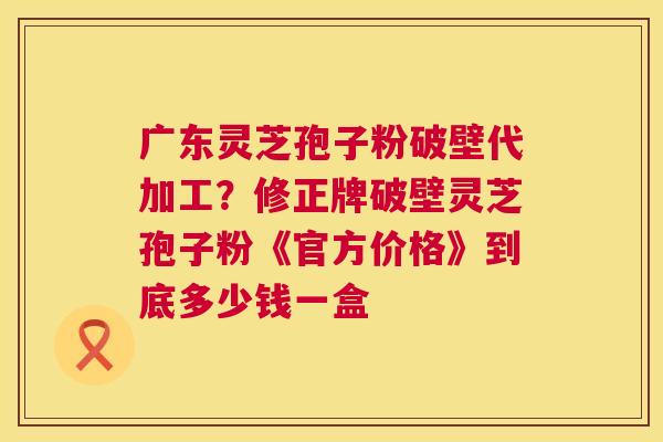 广东灵芝孢子粉破壁代加工？修正牌破壁灵芝孢子粉《官方价格》到底多少钱一盒