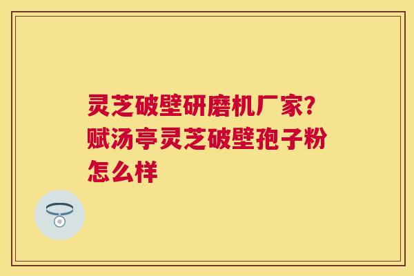 灵芝破壁研磨机厂家?赋汤亭灵芝破壁孢子粉怎么样 灵芝破壁研磨机厂家?赋汤亭灵芝破壁孢子粉怎么样