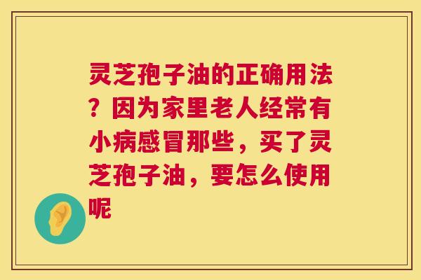 灵芝孢子油的正确用法？因为家里老人经常有小那些，买了灵芝孢子油，要怎么使用呢