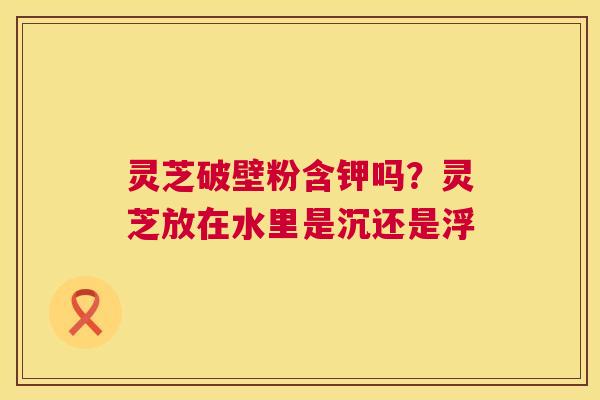灵芝破壁粉含钾吗?灵芝放在水里是沉还是浮 灵芝破壁粉含钾吗?灵芝放在水里是沉还是浮