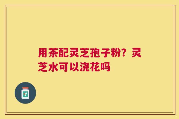 用茶配灵芝孢子粉?灵芝水可以浇花吗 用茶配灵芝孢子粉?灵芝水可以浇花吗