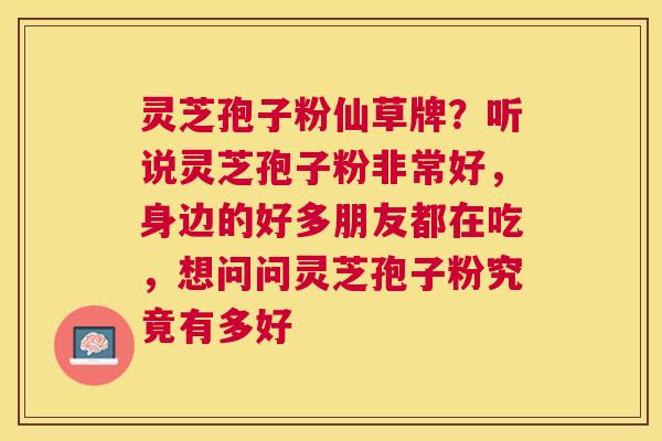 灵芝孢子粉仙草牌?听说灵芝孢子粉非常好,身边的好多朋友都在吃,想问问灵芝孢子粉究竟有多好 灵芝孢子粉仙草牌?听说灵芝孢子粉非常好,身边的好多朋友都在吃,想问问灵芝孢子粉究竟有多好