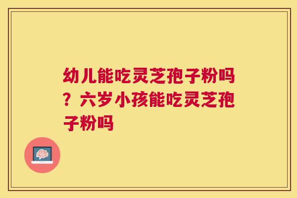 幼儿能吃灵芝孢子粉吗?六岁小孩能吃灵芝孢子粉吗 幼儿能吃灵芝孢子粉吗?六岁小孩能吃灵芝孢子粉吗