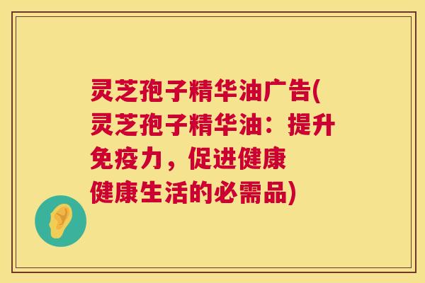 灵芝孢子精华油广告(灵芝孢子精华油:提升免疫力,促进健康 健康生活的必需品) 灵芝孢子精华油广告(灵芝孢子精华油:提升免疫力,促进健康 健康生活的必需品)