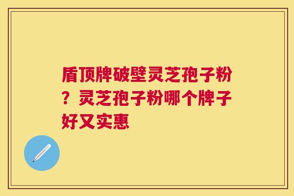 盾顶牌破壁灵芝孢子粉？灵芝孢子粉哪个牌子好又实惠